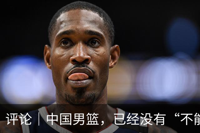 评论｜中国男篮，已经没有“不能输”的比赛了